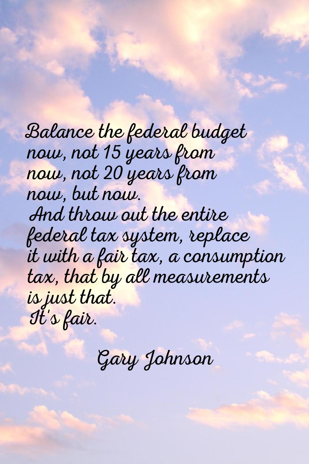Balance the federal budget now, not 15 years from now, not 20 years from now, but now. And throw ou