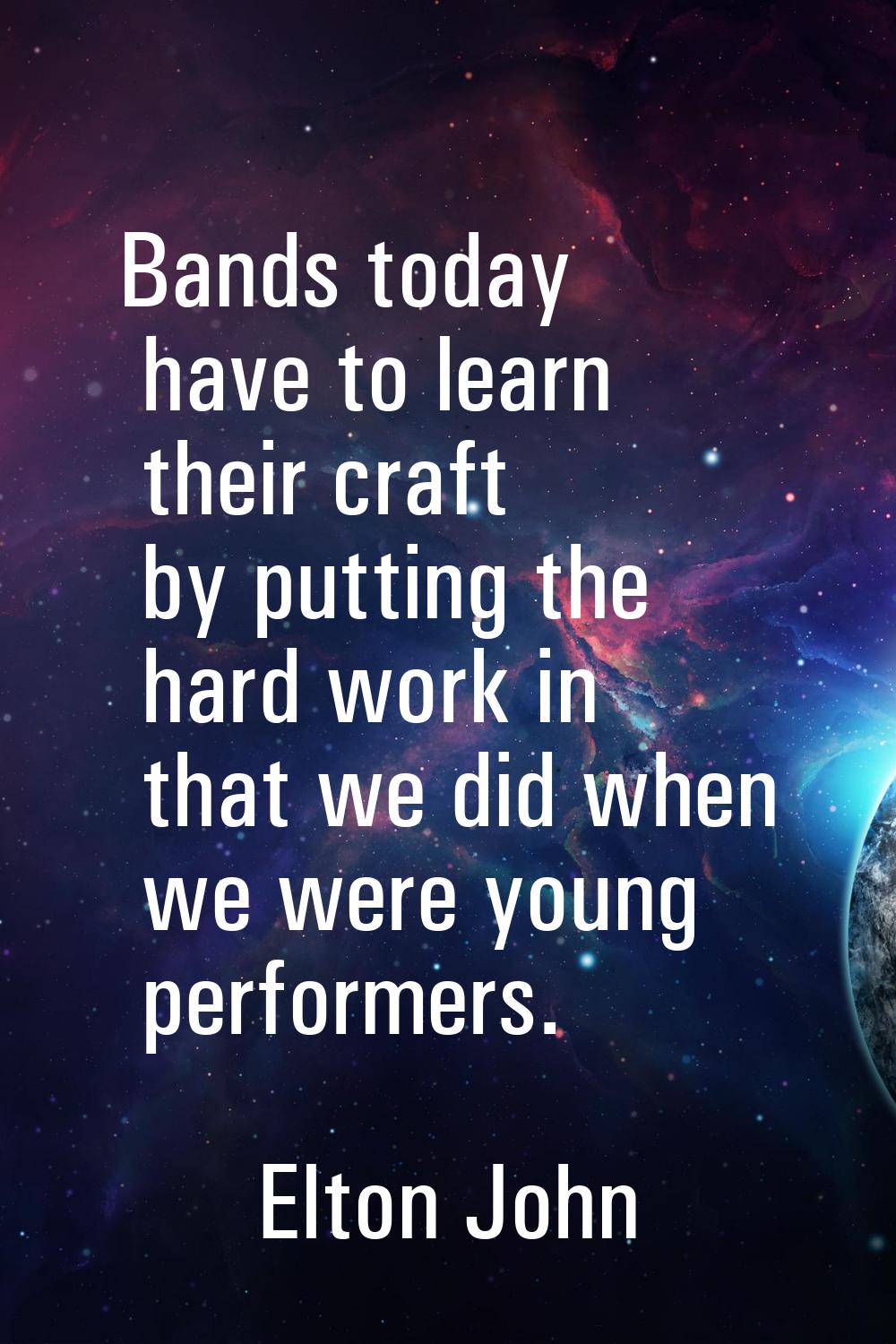 Bands today have to learn their craft by putting the hard work in that we did when we were young pe