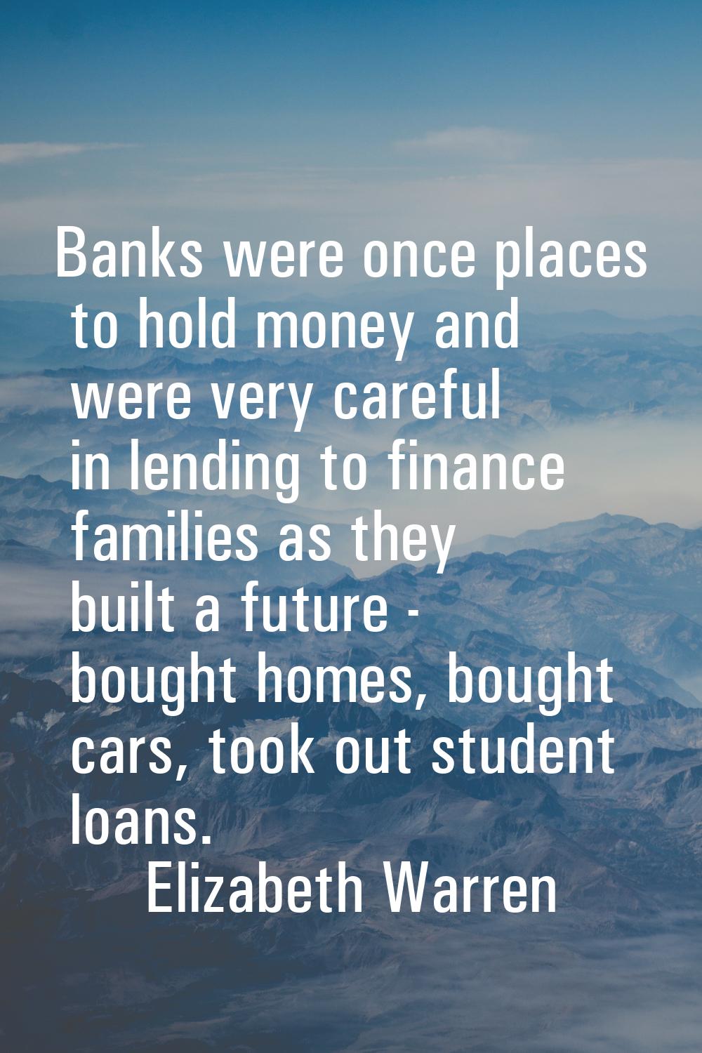 Banks were once places to hold money and were very careful in lending to finance families as they b