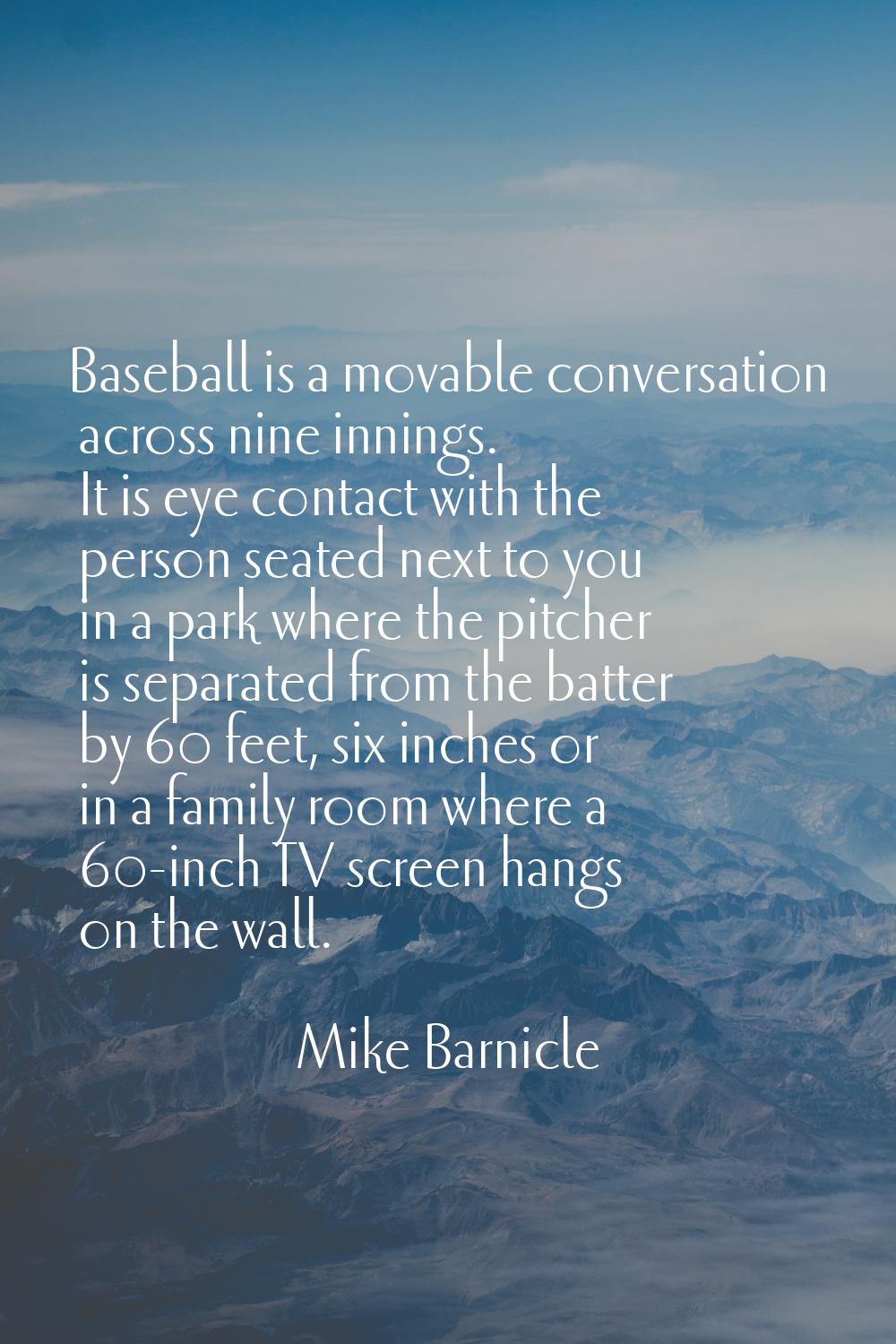 Baseball is a movable conversation across nine innings. It is eye contact with the person seated ne
