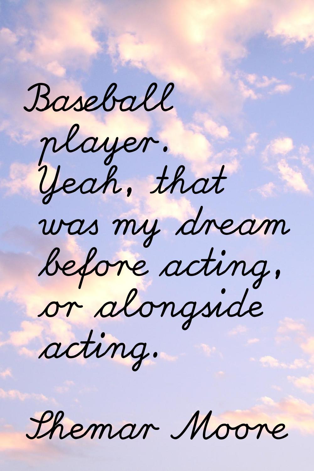 Baseball player. Yeah, that was my dream before acting, or alongside acting.