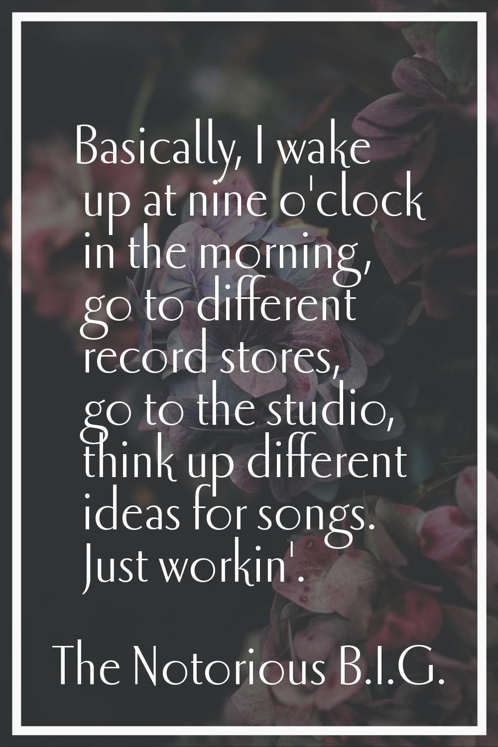 Basically, I wake up at nine o'clock in the morning, go to different record stores, go to the studi