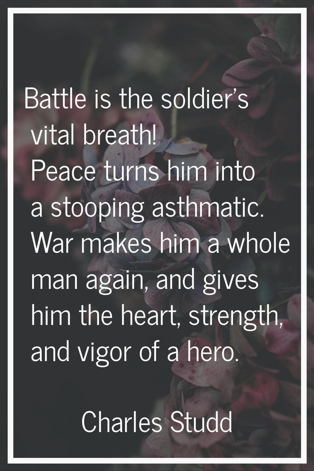 Battle is the soldier's vital breath! Peace turns him into a stooping asthmatic. War makes him a wh