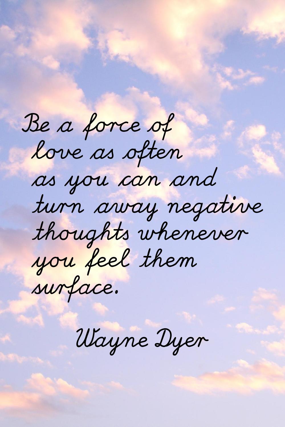 Be a force of love as often as you can and turn away negative thoughts whenever you feel them surfa