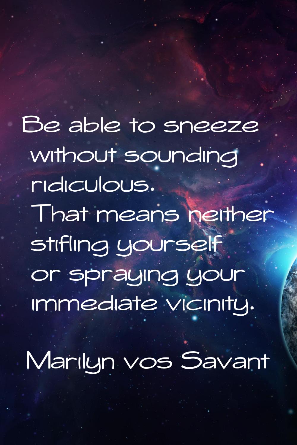 Be able to sneeze without sounding ridiculous. That means neither stifling yourself or spraying you