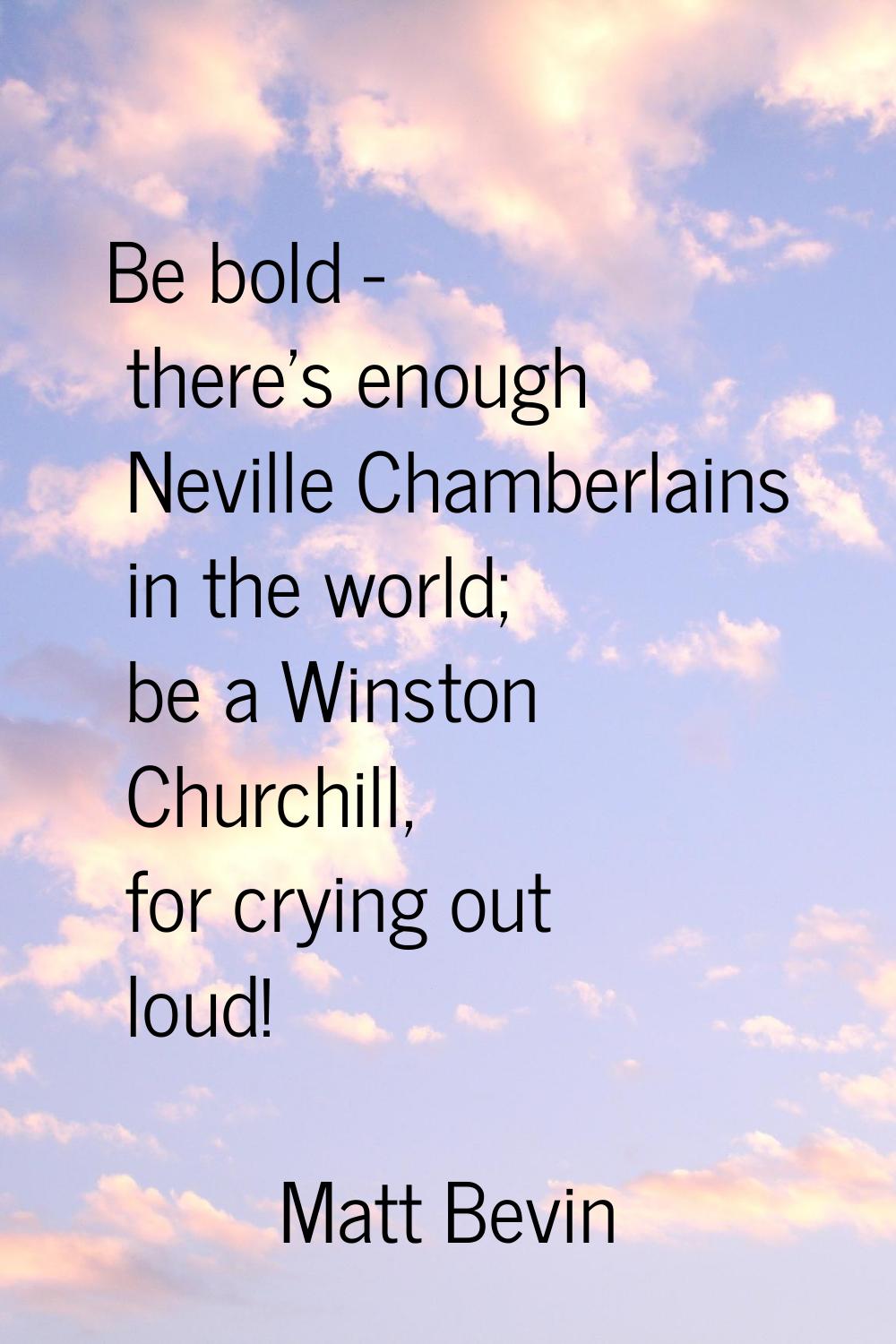 Be bold - there's enough Neville Chamberlains in the world; be a Winston Churchill, for crying out 