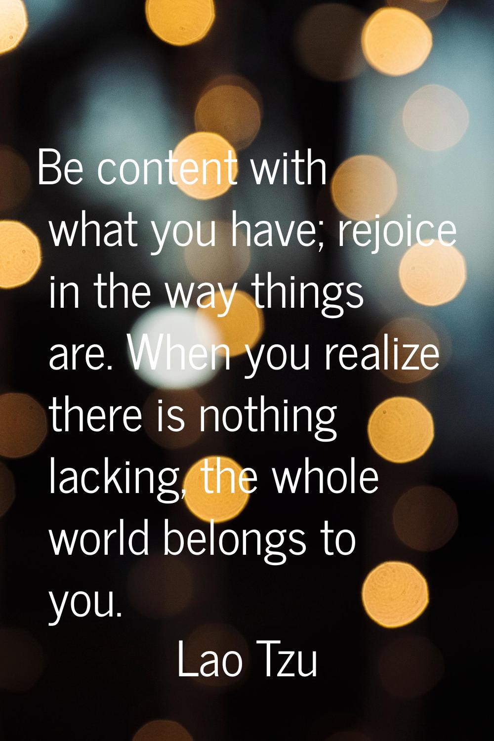 Be content with what you have; rejoice in the way things are. When you realize there is nothing lac