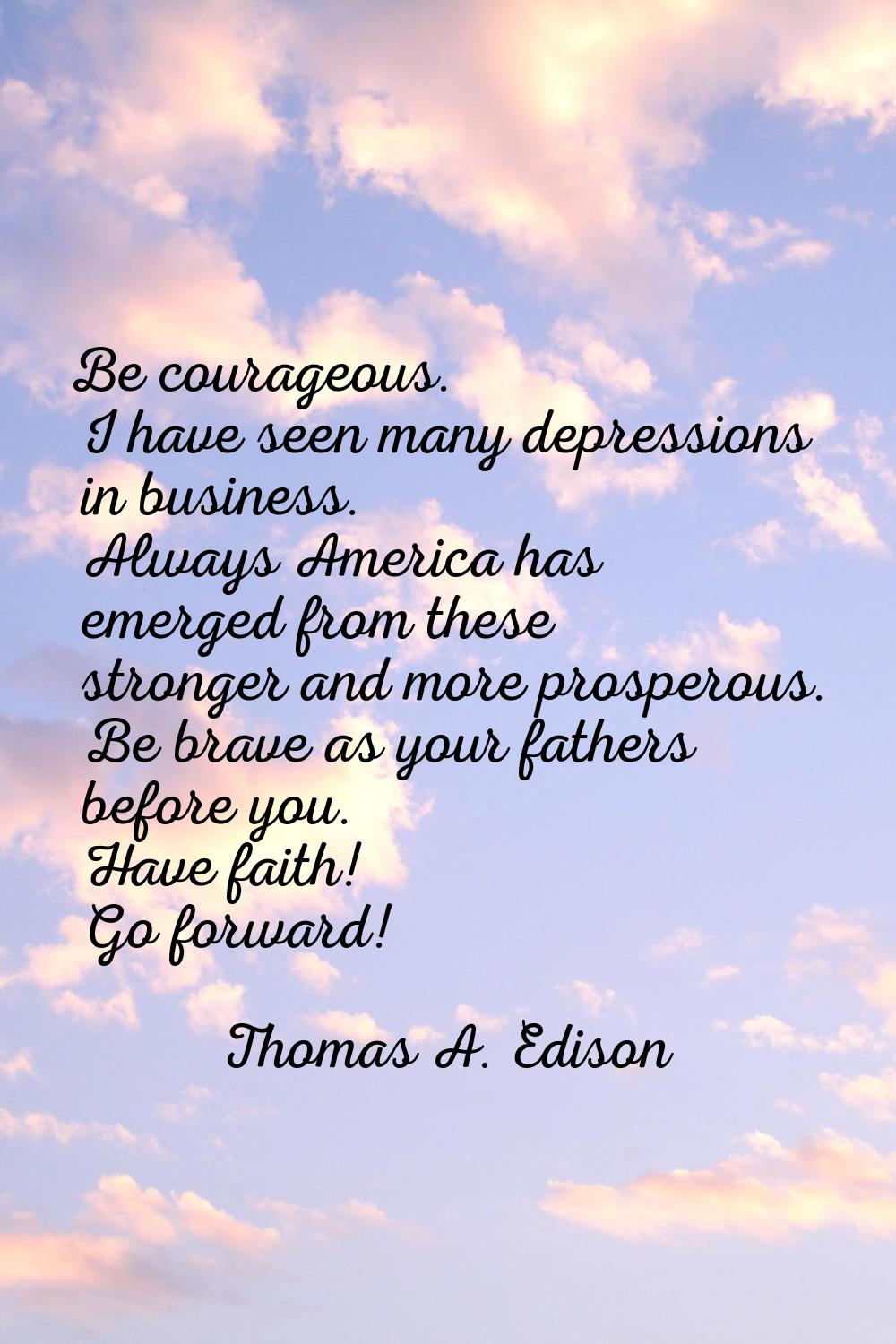 Be courageous. I have seen many depressions in business. Always America has emerged from these stro