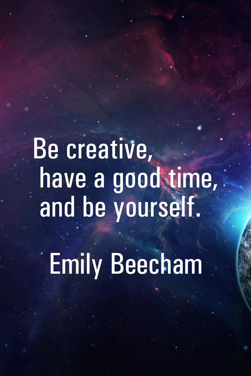 Be creative, have a good time, and be yourself.