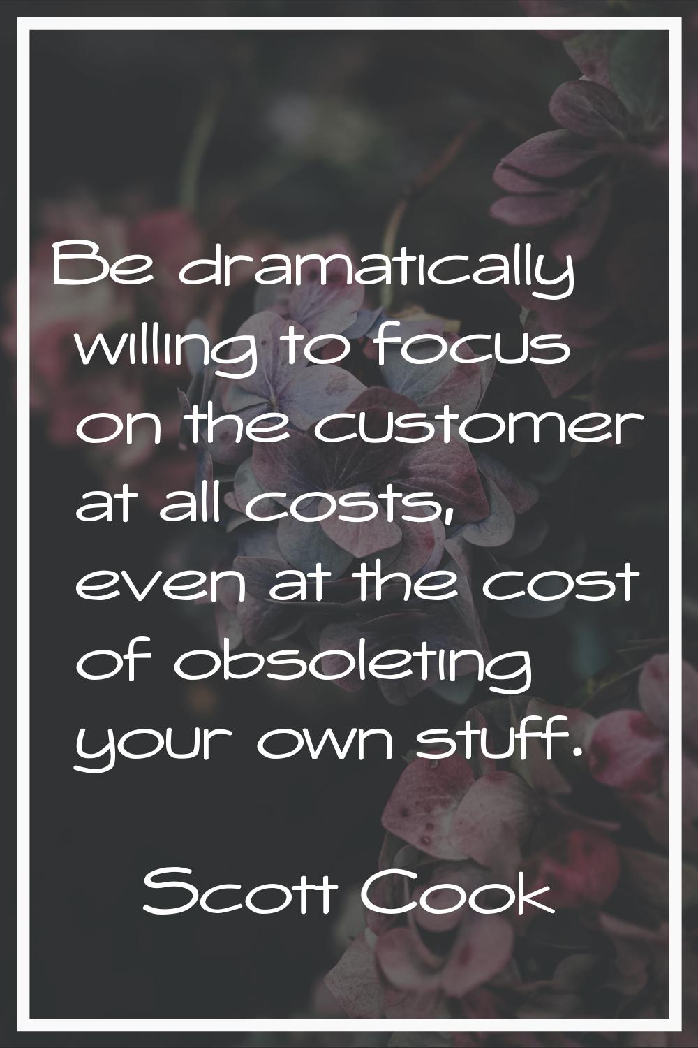 Be dramatically willing to focus on the customer at all costs, even at the cost of obsoleting your 