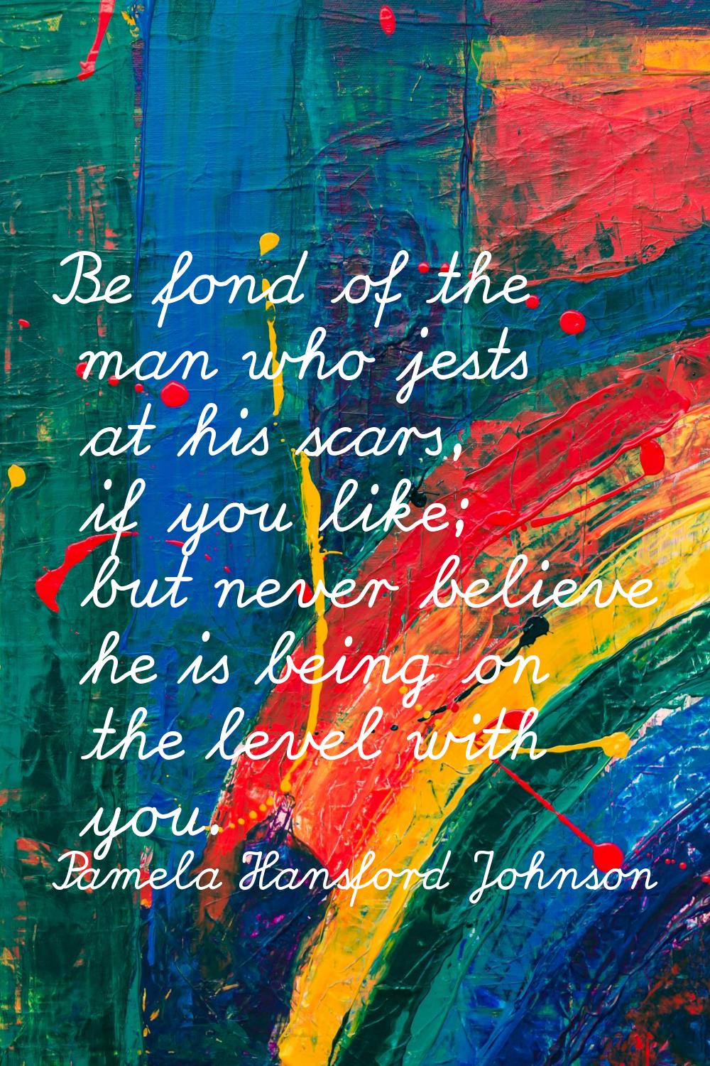 Be fond of the man who jests at his scars, if you like; but never believe he is being on the level 
