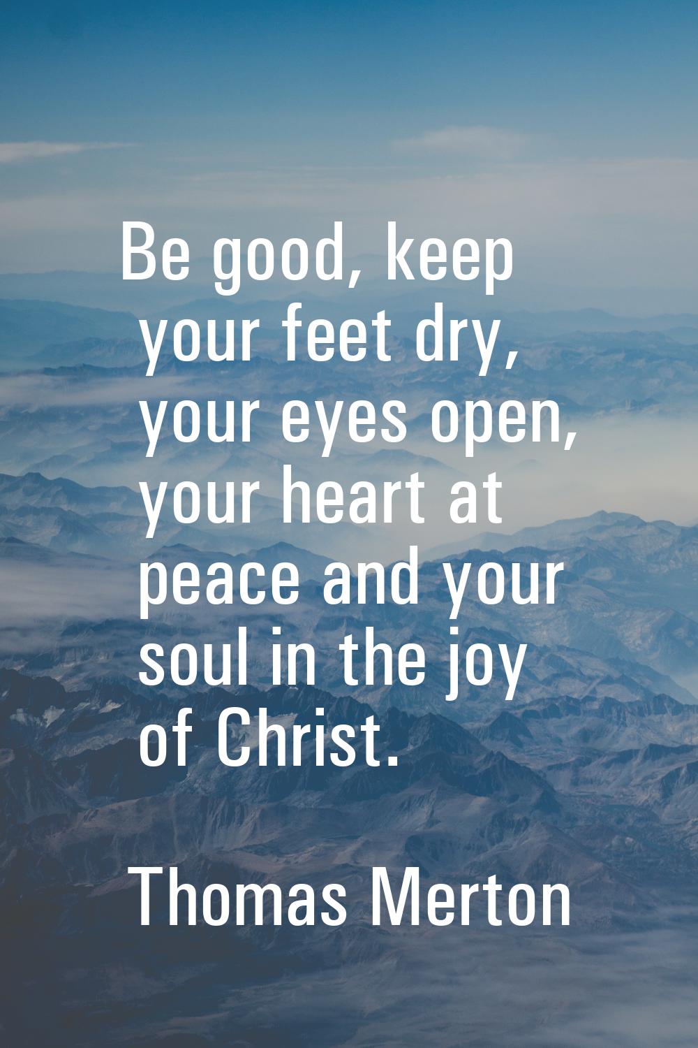 Be good, keep your feet dry, your eyes open, your heart at peace and your soul in the joy of Christ