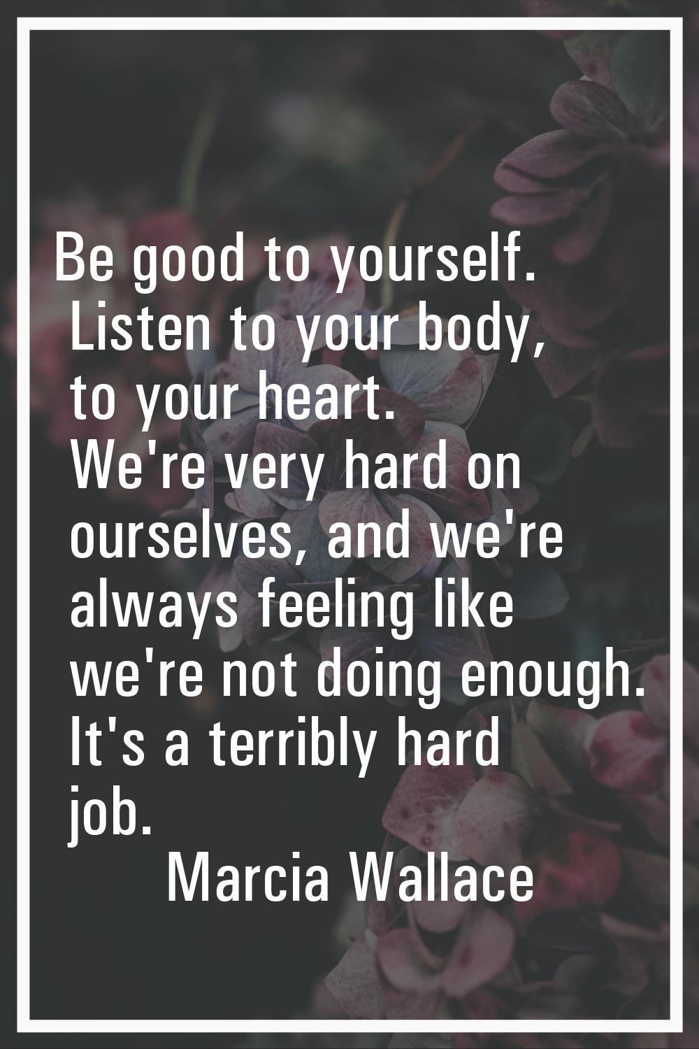 Be good to yourself. Listen to your body, to your heart. We're very hard on ourselves, and we're al