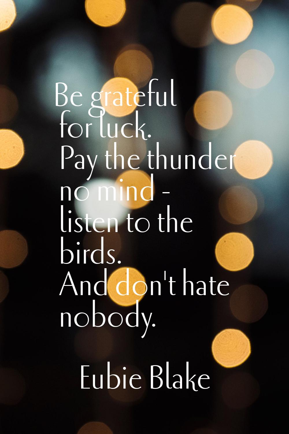Be grateful for luck. Pay the thunder no mind - listen to the birds. And don't hate nobody.