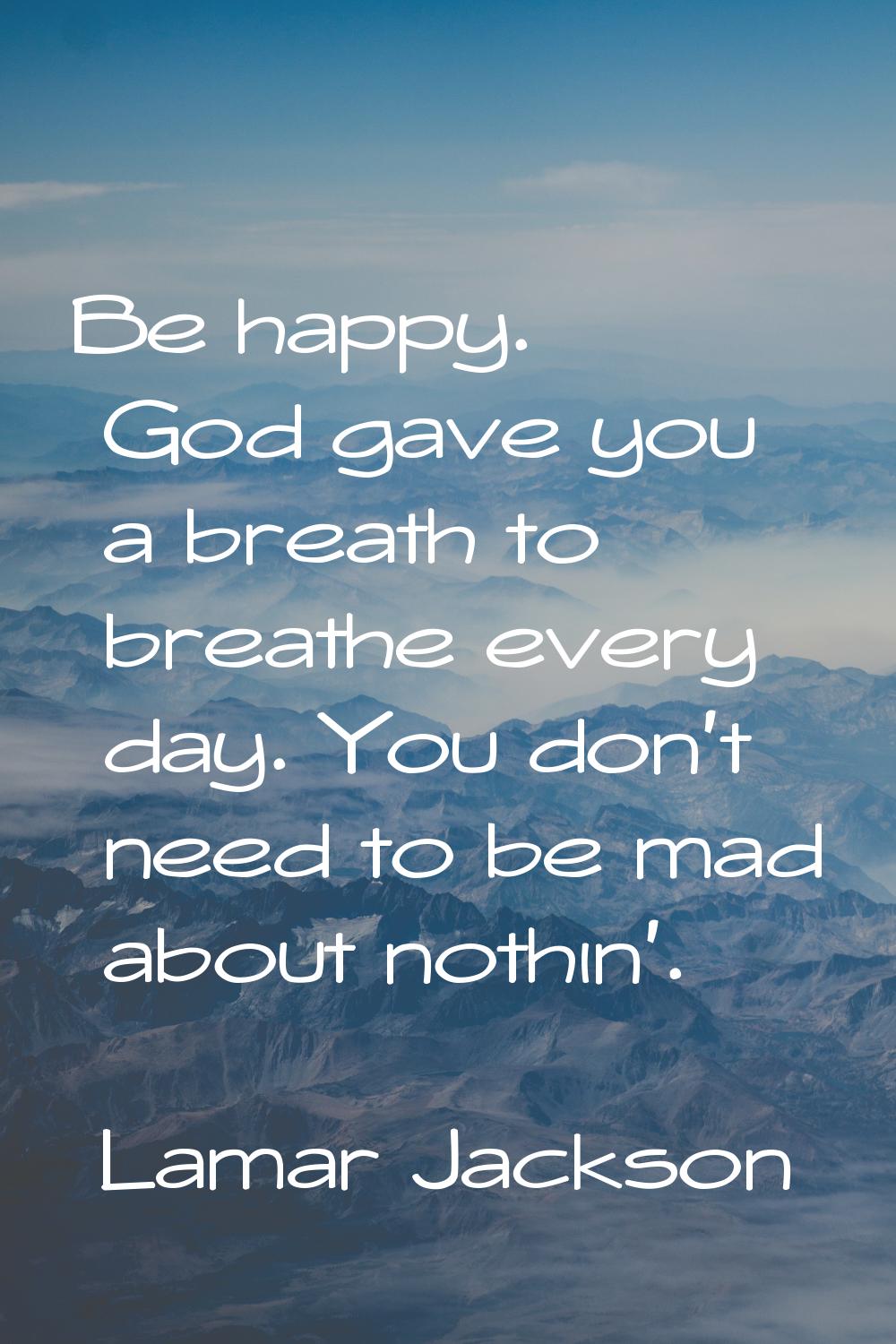 Be happy. God gave you a breath to breathe every day. You don't need to be mad about nothin'.