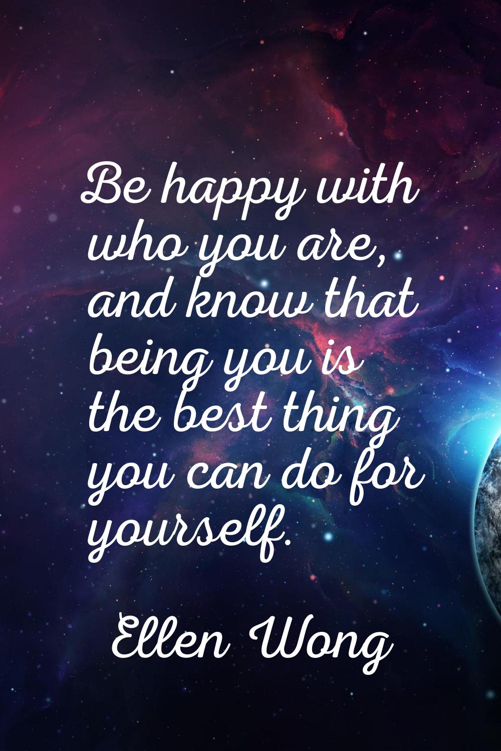 Be happy with who you are, and know that being you is the best thing you can do for yourself.