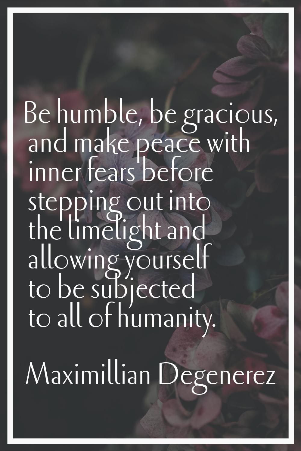 Be humble, be gracious, and make peace with inner fears before stepping out into the limelight and 