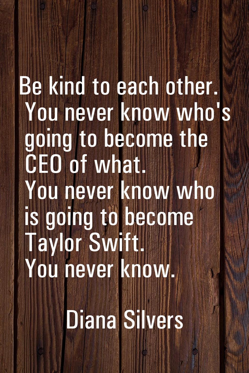 Be kind to each other. You never know who's going to become the CEO of what. You never know who is 