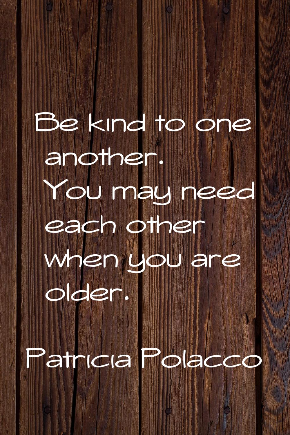 Be kind to one another. You may need each other when you are older.