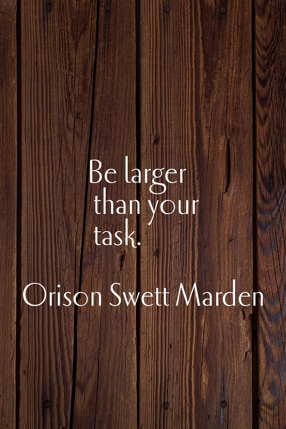 Be larger than your task.