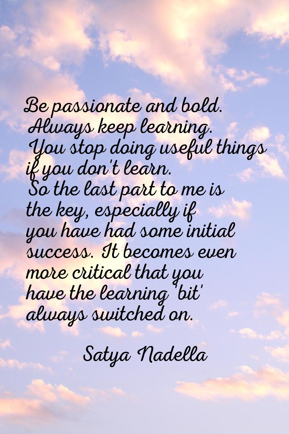 Be passionate and bold. Always keep learning. You stop doing useful things if you don't learn. So t