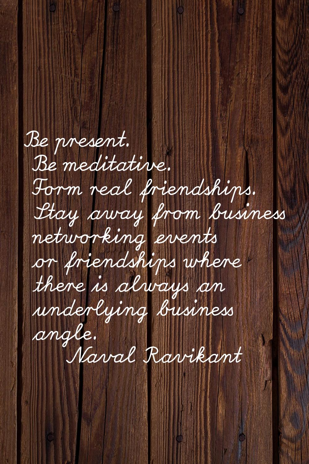 Be present. Be meditative. Form real friendships. Stay away from business networking events or frie