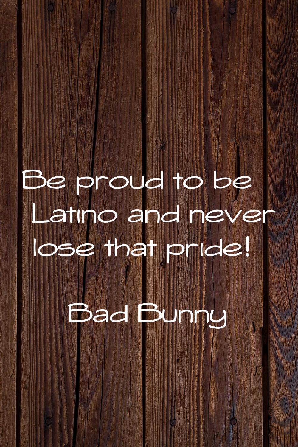 Be proud to be Latino and never lose that pride!