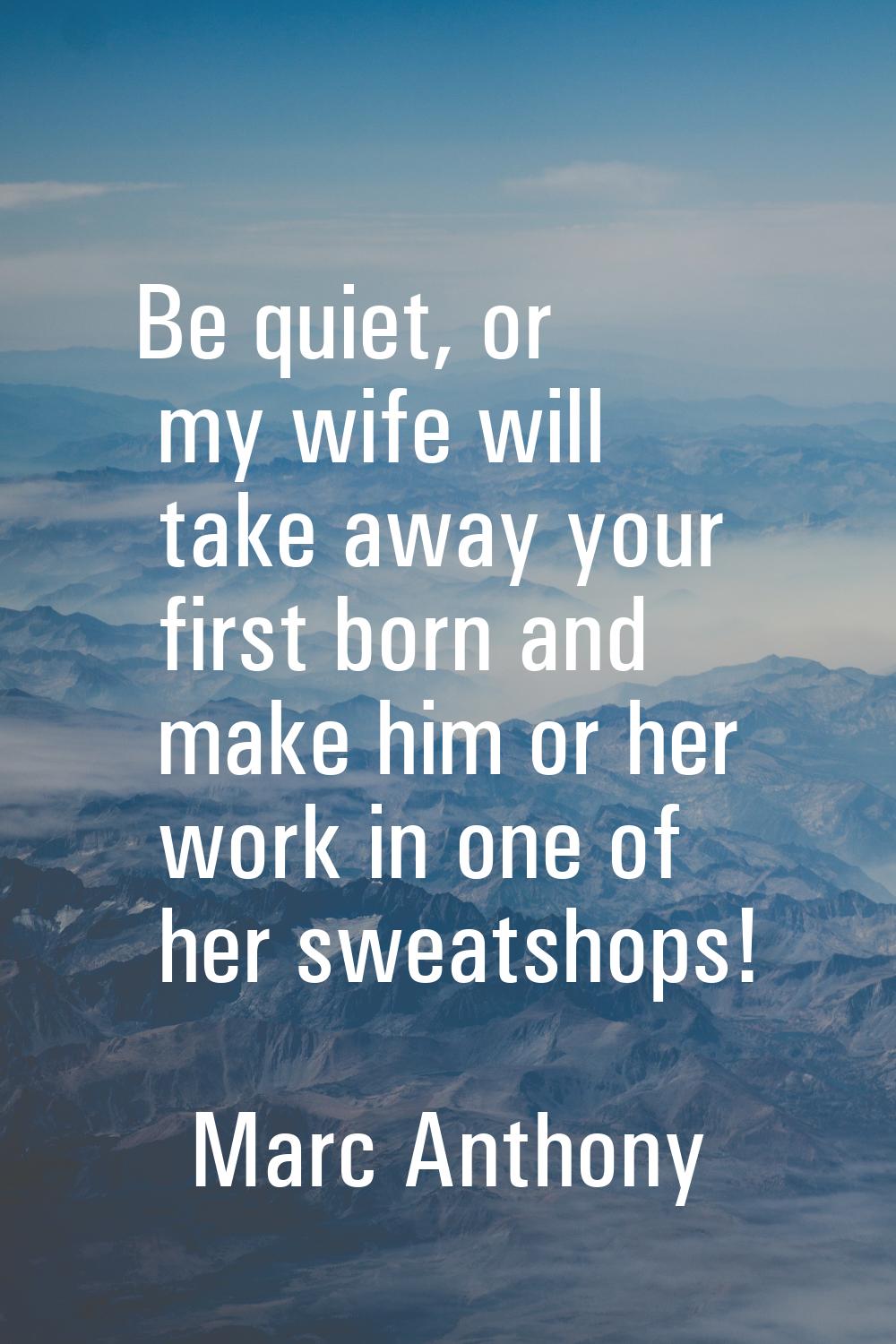 Be quiet, or my wife will take away your first born and make him or her work in one of her sweatsho