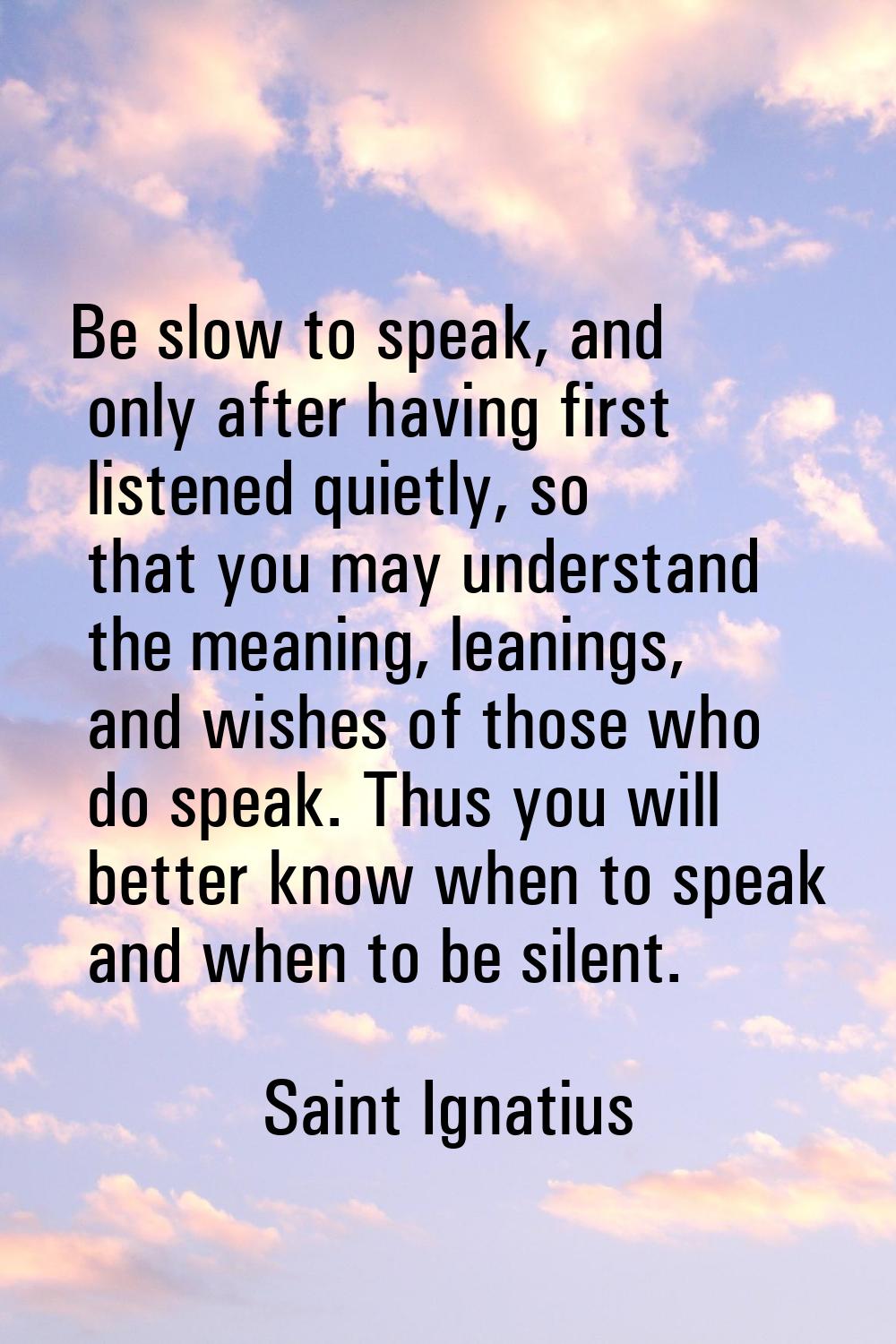 Be slow to speak, and only after having first listened quietly, so that you may understand the mean