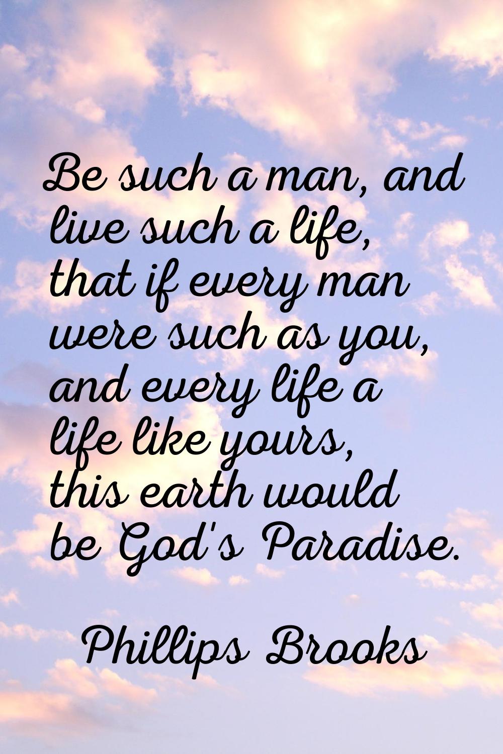 Be such a man, and live such a life, that if every man were such as you, and every life a life like