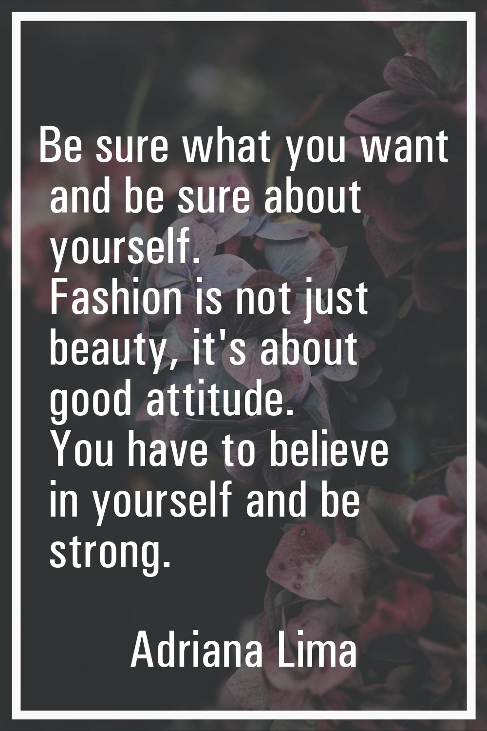 Be sure what you want and be sure about yourself. Fashion is not just beauty, it's about good attit