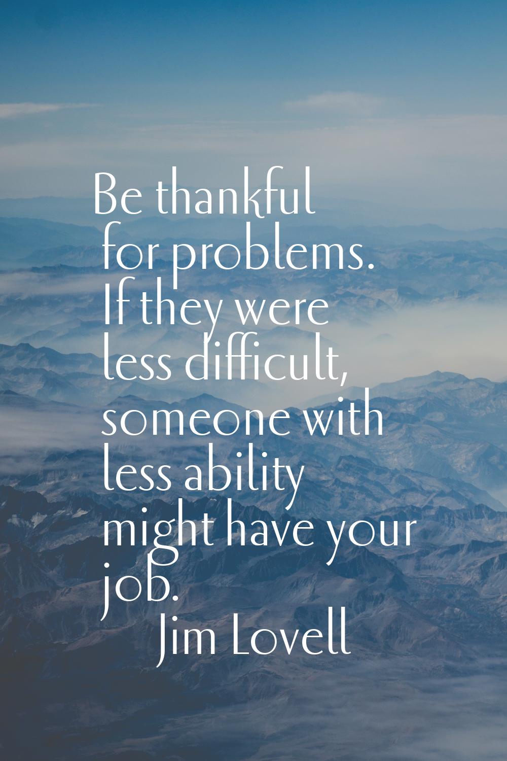 Be thankful for problems. If they were less difficult, someone with less ability might have your jo