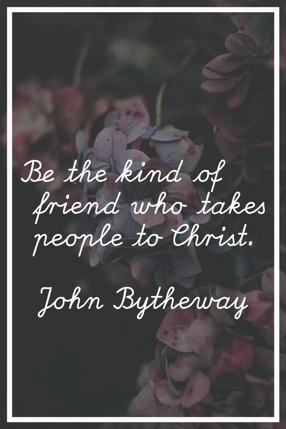 Be the kind of friend who takes people to Christ.