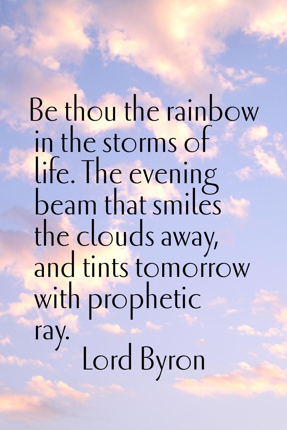 Be thou the rainbow in the storms of life. The evening beam that smiles the clouds away, and tints 