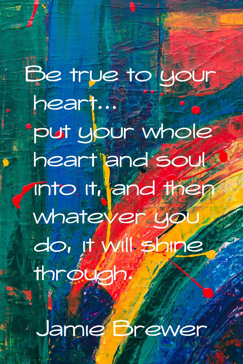 Be true to your heart... put your whole heart and soul into it, and then whatever you do, it will s