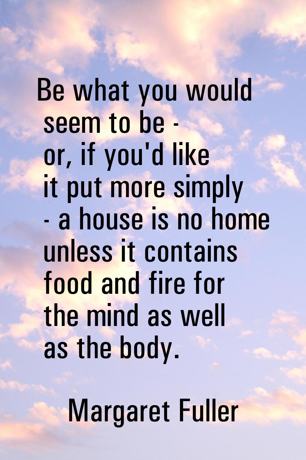 Be what you would seem to be - or, if you'd like it put more simply - a house is no home unless it 