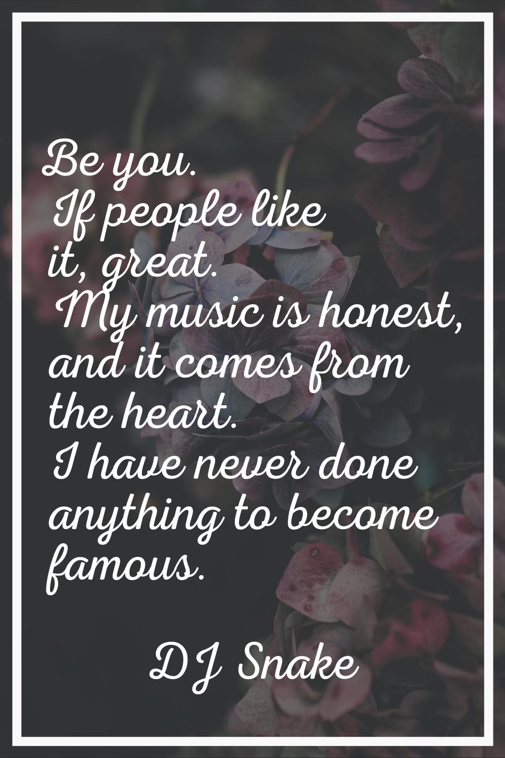 Be you. If people like it, great. My music is honest, and it comes from the heart. I have never don