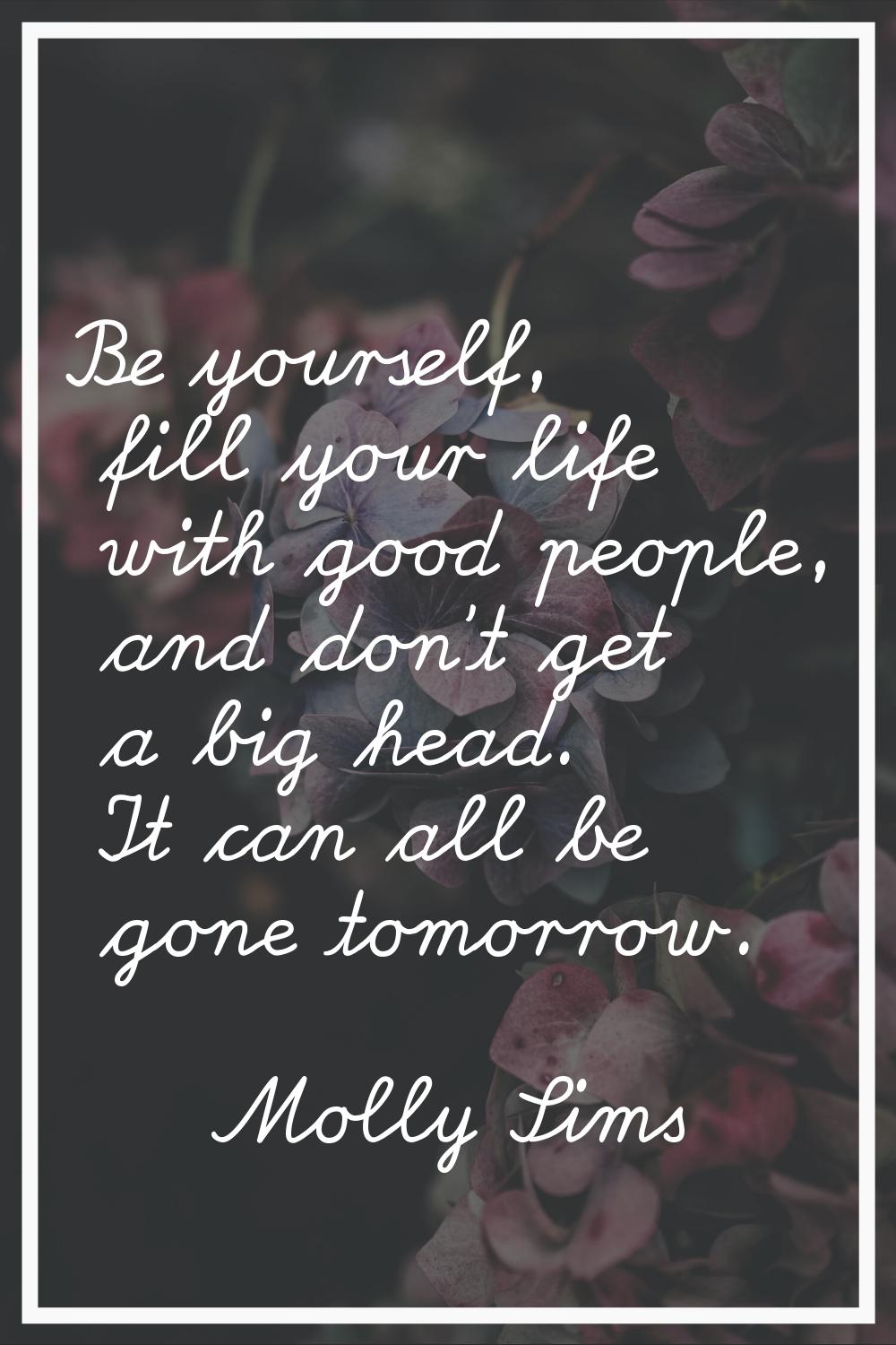 Be yourself, fill your life with good people, and don't get a big head. It can all be gone tomorrow