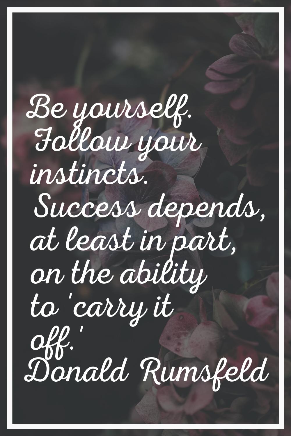 Be yourself. Follow your instincts. Success depends, at least in part, on the ability to 'carry it 