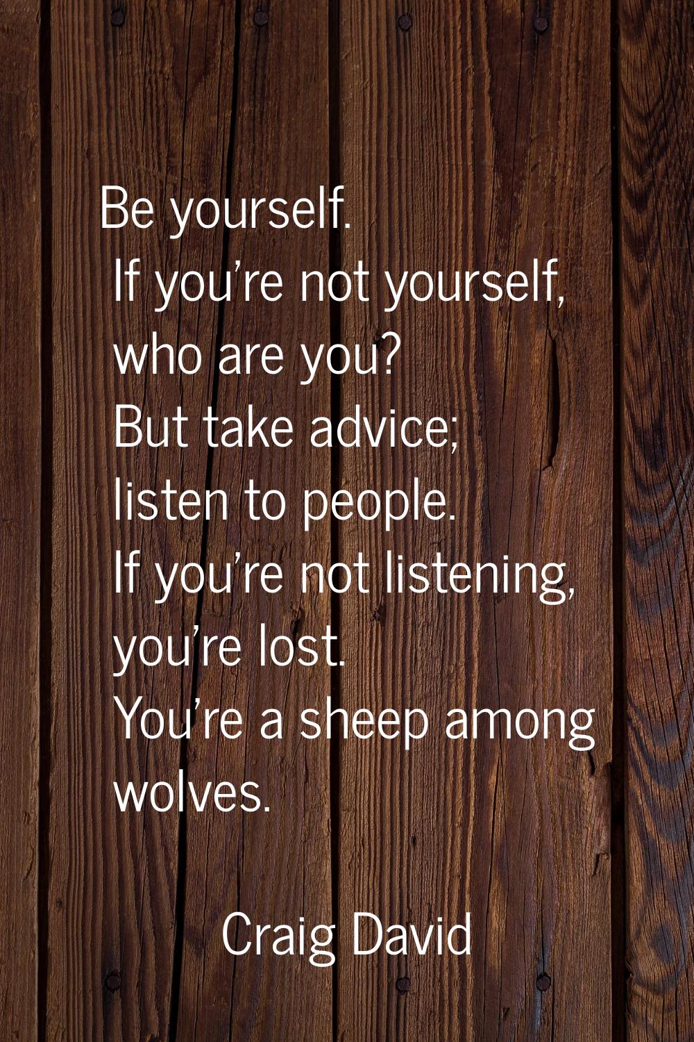 Be yourself. If you're not yourself, who are you? But take advice; listen to people. If you're not 