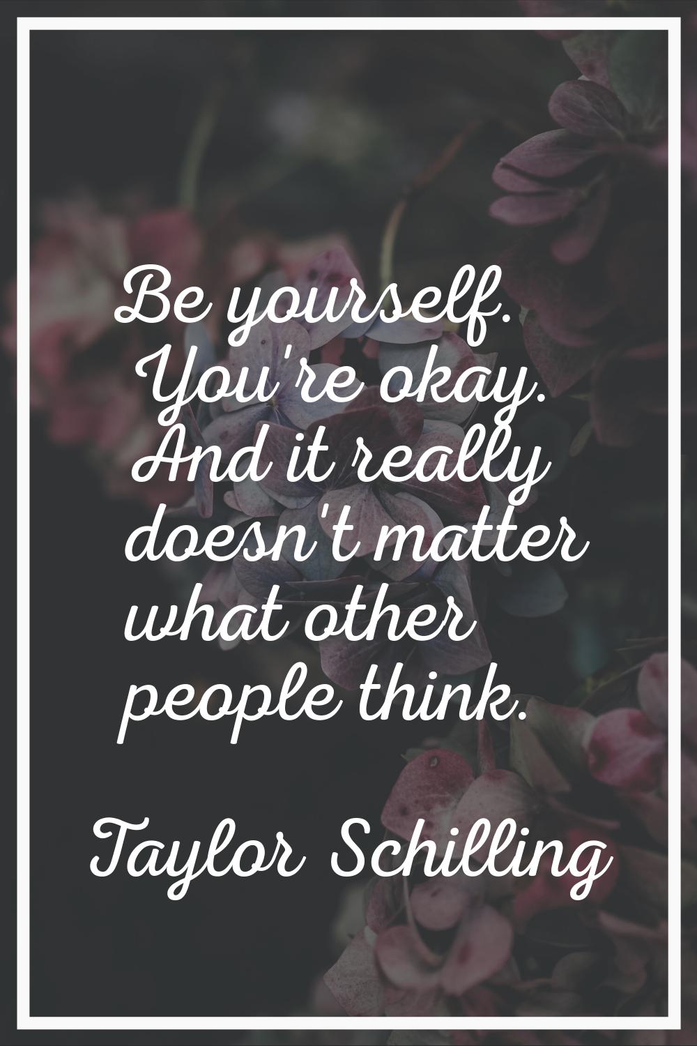 Be yourself. You're okay. And it really doesn't matter what other people think.