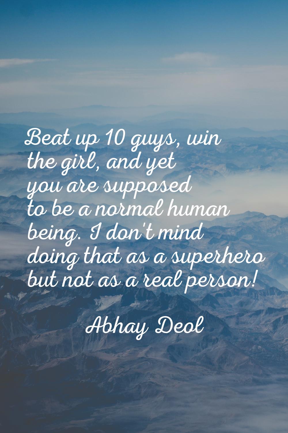Beat up 10 guys, win the girl, and yet you are supposed to be a normal human being. I don't mind do