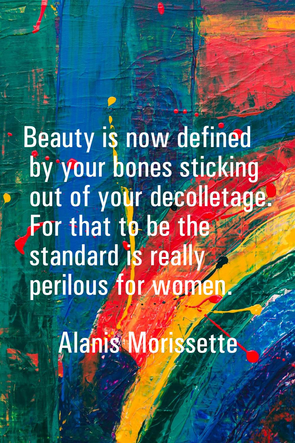 Beauty is now defined by your bones sticking out of your decolletage. For that to be the standard i
