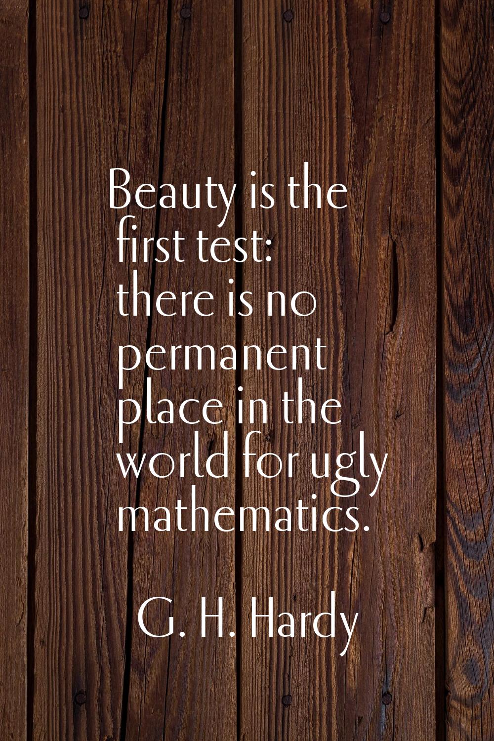 Beauty is the first test: there is no permanent place in the world for ugly mathematics.