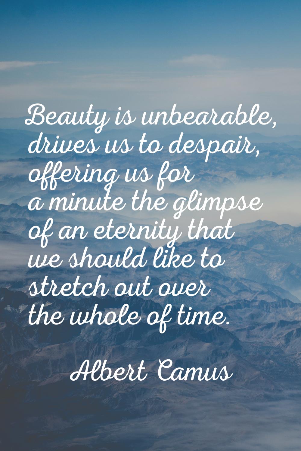 Beauty is unbearable, drives us to despair, offering us for a minute the glimpse of an eternity tha