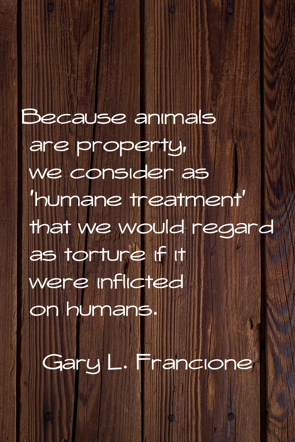Because animals are property, we consider as 'humane treatment' that we would regard as torture if 