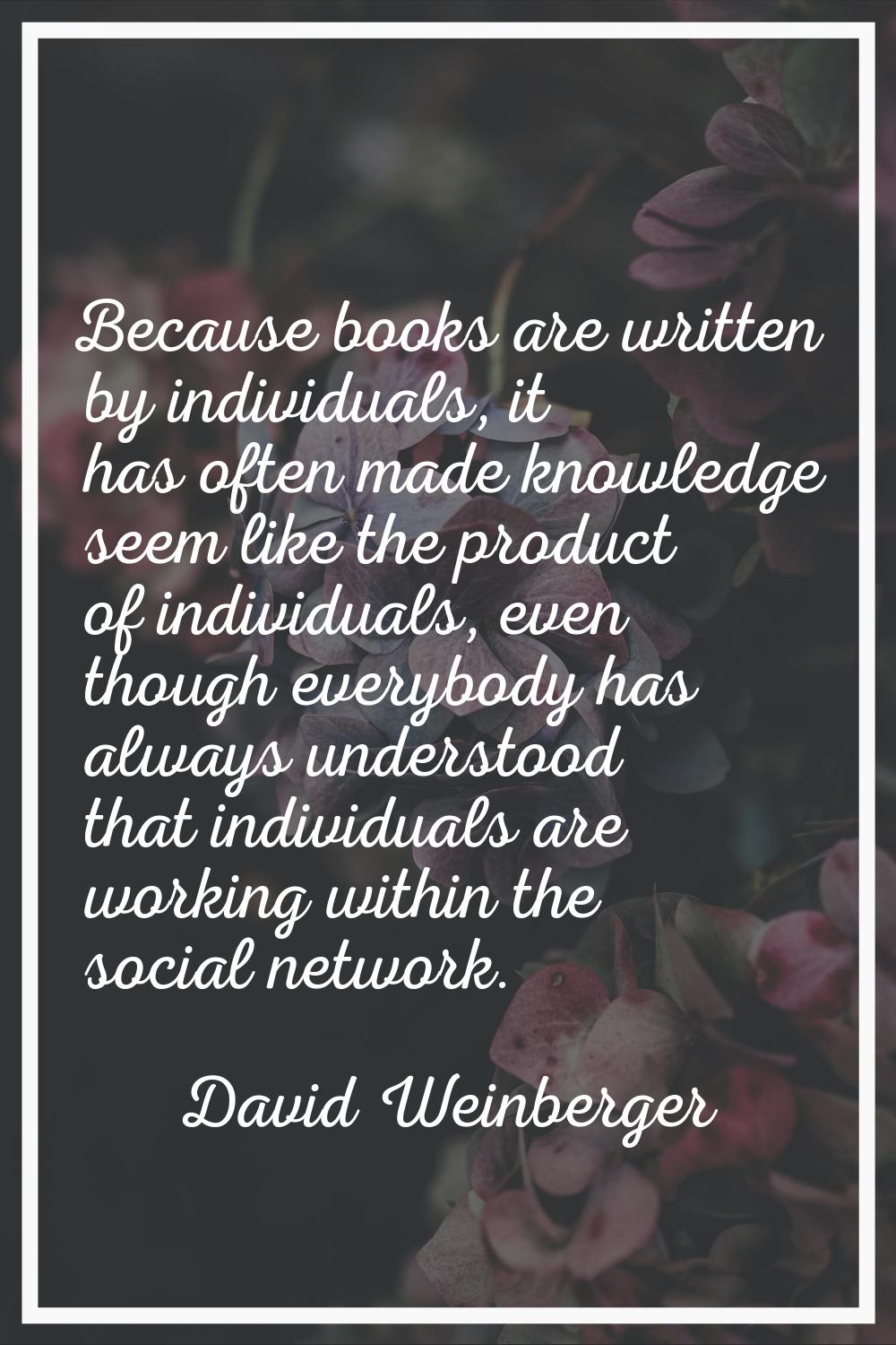 Because books are written by individuals, it has often made knowledge seem like the product of indi
