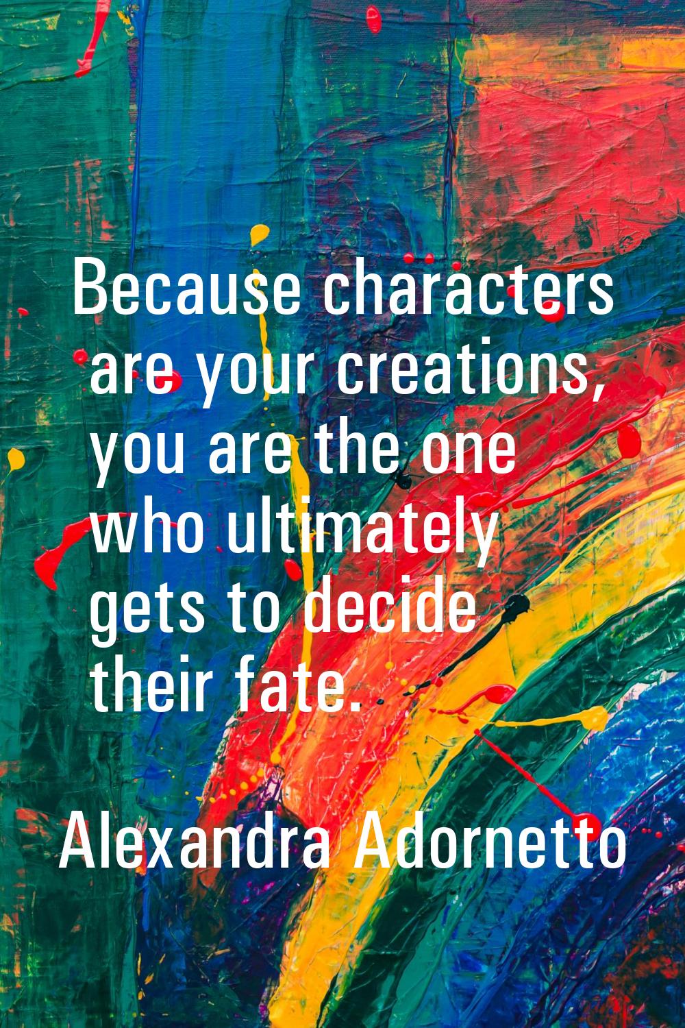 Because characters are your creations, you are the one who ultimately gets to decide their fate.