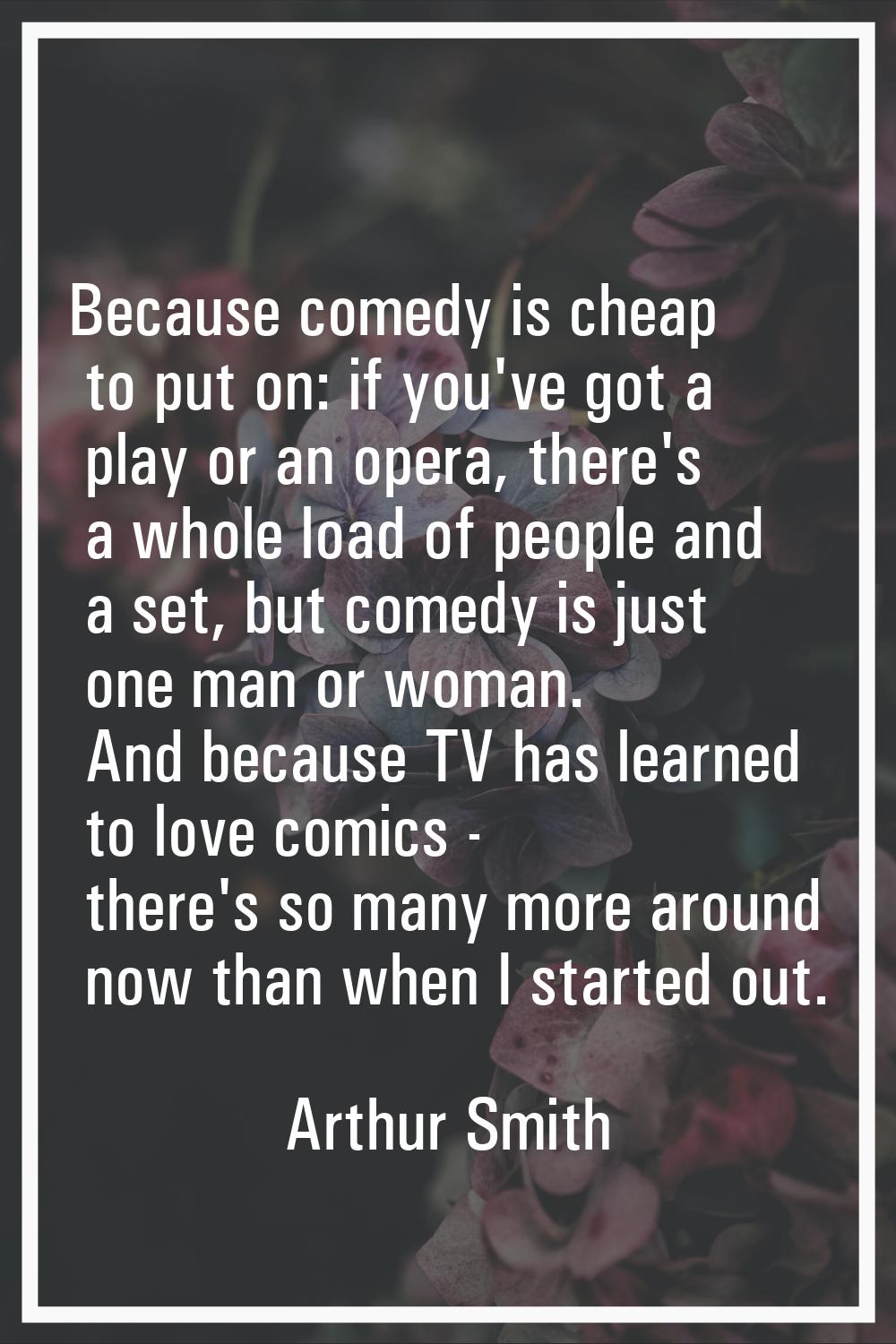 Because comedy is cheap to put on: if you've got a play or an opera, there's a whole load of people