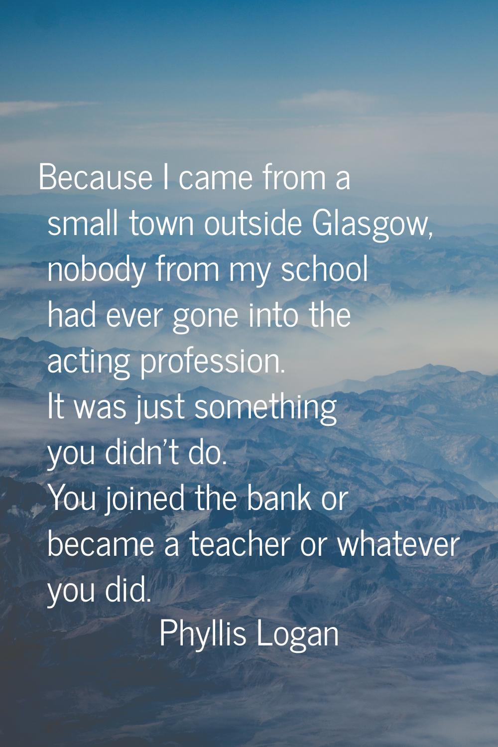 Because I came from a small town outside Glasgow, nobody from my school had ever gone into the acti